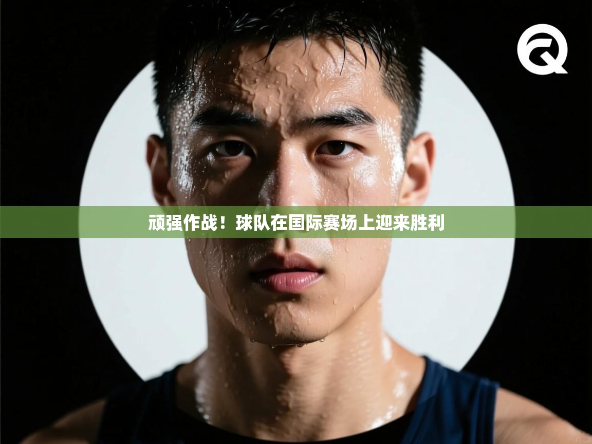 顽强作战！球队在国际赛场上迎来胜利
