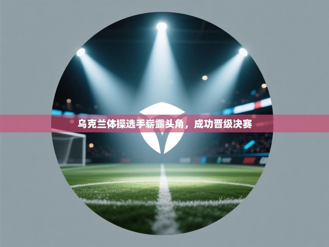 乌克兰体操选手崭露头角,成功晋级决赛 第1张